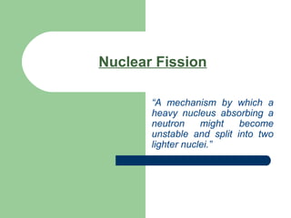 Nuclear Fission
“A mechanism by which a
heavy nucleus absorbing a
neutron might become
unstable and split into two
lighter nuclei.”
 
