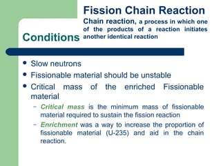 Conditions
 Slow neutrons
 Fissionable material should be unstable
 Critical mass of the enriched Fissionable
material
– Critical mass is the minimum mass of fissionable
material required to sustain the fission reaction
– Enrichment was a way to increase the proportion of
fissionable material (U-235) and aid in the chain
reaction.
Fission Chain Reaction
Chain reaction, a process in which one
of the products of a reaction initiates
another identical reaction
 
