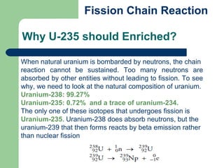 When natural uranium is bombarded by neutrons, the chain
reaction cannot be sustained. Too many neutrons are
absorbed by other entities without leading to fission. To see
why, we need to look at the natural composition of uranium.
Uranium-238: 99.27%
Uranium-235: 0.72% and a trace of uranium-234.
The only one of these isotopes that undergoes fission is
Uranium-235. Uranium-238 does absorb neutrons, but the
uranium-239 that then forms reacts by beta emission rather
than nuclear fission
Why U-235 should Enriched?
Fission Chain Reaction
 