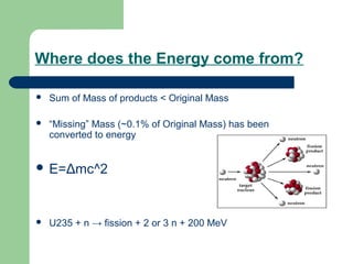 Where does the Energy come from?
 Sum of Mass of products < Original Mass
 “Missing” Mass (~0.1% of Original Mass) has been
converted to energy
 E=Δmc^2
 U235 + n → fission + 2 or 3 n + 200 MeV
 