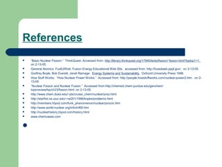 References
 “Basic Nuclear Fission.” ThinkQuest. Accessed from: http://library.thinkquest.org/17940/texts/fission/ fission.html?tqskip1=1.
on 2-13-05.
 General Atomics. FusEdWeb: Fusion Energy Educational Web Site. accessed from: http://fusedweb.pppl.gov/. on 2-13-05.
 Godfrey Boyle, Bob Everett, Janet Ramage. Energy Systems and Sustainability. Oxfoord University Press 1998.
 How Stuff Works. “How Nuclear Power Works.” Accessed from: http://people.howstuffworks.com/nuclear-power2.htm. on 2-
13-05.
 “Nuclear Fission and Nuclear Fusion.” Accessed from:http://chemed.chem.purdue.edu/genchem/
topicreview/bp/ch23/fission.html. on 2-13-05.
 http://www.chem.duke.edu/~jds/cruise_chem/nuclear/pros.html
 http://starfire.ne.uiuc.edu/~ne201/1996/kopke/problems.html
 http://members.tripod.com/funk_phenomenon/nuclear/procon.htm
 http://www.world-nuclear.org/info/inf69.htm
 http://nuclearhistory.tripod.com/history.html
 www.chemcases.com

 