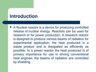 Introduction
 A Nuclear reactor is a device for producing controlled
release of nuclear energy. Reactors can be used for
research or for power production. A research reactor
is designed to produce various beams of radiation for
experimental application; the heat produced is a
waste product and is dissipated as efficiently as
possible. In a power reactor the heat produced is of
primary importance for use in driving conventional
heat engines; the beams of radiation are controlled
by shielding.
 