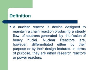 Definition
 A nuclear reactor is device designed to
maintain a chain reaction producing a steady
flow of neutrons generated by the fission of
heavy nuclei. Nuclear Reactors are,
however, differentiated either by their
purpose or by their design features. In terms
of purpose, they are either research reactors
or power reactors.
 