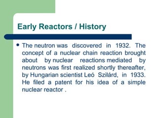 Early Reactors / History
 The neutron was discovered in 1932. The
concept of a nuclear chain reaction brought
about by nuclear reactions mediated by
neutrons was first realized shortly thereafter,
by Hungarian scientist Leó Szilárd, in 1933.
He filed a patent for his idea of a simple
nuclear reactor .
 