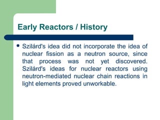  Szilárd's idea did not incorporate the idea of
nuclear fission as a neutron source, since
that process was not yet discovered.
Szilárd's ideas for nuclear reactors using
neutron-mediated nuclear chain reactions in
light elements proved unworkable.
Early Reactors / History
 
