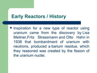  Inspiration for a new type of reactor using
uranium came from the discovery by Lisa
Meitner,Fritz Strassmann and Otto Hahn in
1938 that bombardment of uranium with
neutrons, produced a barium residue, which
they reasoned was created by the fission of
the uranium nuclei.
Early Reactors / History
 