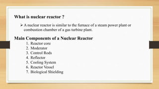 A nuclear reactor is similar to the furnace of a steam power plant or
combustion chamber of a gas turbine plant.
Main Components of a Nuclear Reactor
1. Reactor core
2. Moderator
3. Control Rods
4. Reflector
5. Cooling System
6. Reactor Vessel
7. Biological Shielding
What is nuclear reactor ?
 