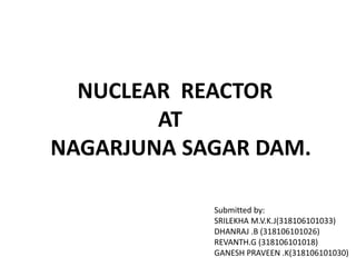NucleAR reactor
at
Nagarjuna sagar dam
Submitted by:
M.V.K.J SRILEKHA (318106101033)
G.REVANTH (318106101018)
K. GANESH PRAVEN (318106101030)
B. DHANARAJ(318106101026)
NUCLEAR REACTOR
AT
NAGARJUNA SAGAR DAM.
Submitted by:
SRILEKHA M.V.K.J(318106101033)
DHANRAJ .B (318106101026)
REVANTH.G (318106101018)
GANESH PRAVEEN .K(318106101030)
 