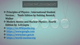  Principles of Physics ; International Student
Version ; Tenth Edition by Haliday, Resnick,
Walker
 Modern Atomic and Nuclear Physics ; Fourth
Edition by A.B.Gupta
 https://en.Wikipedia.org
 https://www.google.com
 https://www.barc.gov.in
 https://world-nuclear.org
 
