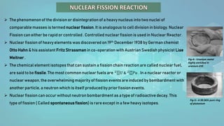  The phenomenonof the division or disintegration of a heavy nucleus into two nuclei of
comparable masses is termed nuclear fission. It is analogous to cell division in biology. Nuclear
Fission can either be rapid or controlled . Controlled nuclear fission is used in Nuclear Reactor.
 Nuclear fission of heavy elements was discovered on 19th December 1938 by German chemist
Otto Hahn & his assistant Fritz Strassman in co-operationwith Austrian Swedish physicist Lise
Meitner .
 The chemical element isotopes that can sustain a fission chain reaction are called nuclear fuel,
are said to be fissile. The most common nuclear fuels are 92
235𝑈 & 94
239𝑃𝑢 . In a nuclear reactor or
nuclear weapon, the overwhelming majority of fission events are induced by bombardment with
another particle, a neutron which is itself produced by prior fission events.
 Nuclear fission can occur without neutron bombardment as a type of radioactive decay. This
type of fission ( Called spontaneous fission) is rare except in a few heavy isotopes.
Fig-4:- Uranium metal
highly enriched in
uranium-235
Fig-5:- A 99.96% pure ring
of plutonium
 