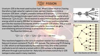 92
235
𝑈 FISSION
Uranium-235 is the most used nuclear fuel . When a slow neutron ( having
therefore a high value for capture cross-section ) bombardedinto a
Uranium-235 atom , a highly unstable isotope of Uranium , 92
236
𝑈 is created .
Instantly this isotope breaks apart and creates two daughter nuclei which
follows as 56
141
𝐵𝑎 & 36
92
𝐾𝑟 . Three neutron is also created & a huge amount of
energy which is nearly 200 MeV is released.That three neutrons also take
part into the reaction & bombards another Uranium-235 atoms. This process
takes place rapidly and a chain reactions starts. As a result we get a
overwhelmingamount of energy in a fractions of seconds.
The Reaction follows as :-
92
235
𝑈 + 0
1
𝑛 -> 92
236
𝑈 -> 56
141
𝐵𝑎 + 36
92
𝐾𝑟 + 30
1
𝑛 + 200 MeV
This reactions happens in the core of a nuclear reactor in a controlled way.
Natural Uranium contains 0.7% of U-235 isotope. The remaining 99.3% being
U-238, which is not fissionableby thermal neutrons.One of the common
methods to enrich natural uranium with U-235 isotope is the gaseous
diffusion through a porous barrier. Naturally enriched uranium by U-235
isotope is also used in many reactors. Fig-6:- Chain Reaction of U-235 Fission
Fig-5:- U-235 fission by thermal neutron
 