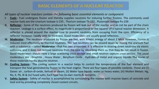 All types of nuclear reactors contain the following basic essential elements or component
I. Fuels:- Fuel undergoes fission and thereby supplies neutrons for inducing further fissions. The commonly used
reactor fuels are the Uranium isotope U-235 , Thorium isotope Th-232 , Plutonium isotope Pu-239 .
II. Reflector:- Some of the neutrons produced by fission will leak out of the reactor and so not be part of the chain
reaction. Leakage is a surface effect, its magnitude is proportional to the squarer of a typical reactor dimension. A
reflector is placed around the reactor core to prevent neutrons from escaping from the core. Efficiency of a
reflector increases rapidly with its thickness. Good moderators are usually good reflectors.
III. Moderator:- The neutrons produced by fission are fast, with kinetic energy of about 2 MeV. However, Fission is
induced most effectively by thermal neutrons. The fast neutrons can be slowed down by mixing the uranium fuel
with a substance – called Moderator –that has two properties: It is effective in slowing down neutrons via elastic
collisions, and it does not remove neutrons from the core by absorbing them so that they do not result in fission.
Good moderators should have a large scattering cross section and small neutron capture cross section. The usual
moderators are : Graphite , Heavy Water , Beryllium Oxide , Hydrides of metal and organic liquids. The nuclei of
these materials hardly absorbs neutron.
IV. Cooling System:- The cooling system in a reactor helps to control the temperature of the fuel element and
transport the heat generated by fission to the heat engine. There are four types of possible coolants. These are (i)
Gases: air , carbon-di-oxide, helium or steam, (ii) Water type liquids: water or heavy water, (iii) Molten Metals: Hg,
Na, K, Pb, Bi & (iv) fused salts. Each type has its own merits & demerits.
V. Safety System:- Safety of reactor is accomplished by surrounding the reactor with massive layers of concrete and
lead and by providing completely closed coolant circuits.
 