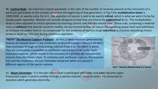 VI. Control Rods:- An important reactor parameter is the ratio of the number of neutrons present at the conclusion of a
particular generation to the number present at the beginning of that generation. In Fig-7 the multiplication factor is
1000/1000, or exactly unity. For k=1 , the operation of reactor is said to be exactly critical, which is what we wish it to be for
steady power operation. Reactors are actually designed so that they are inherently supercritical (k>1) . The multiplication
factor is then adjusted to critical operation by inserting control rods into the reactor core . These rods, containing a material
such as cadmium that absorbs neutrons readily, can be inserted farther to reduce the operating power level and withdrawn
to increase the power level or to compensate for the tendency of reactors to go subcritical as (neutron absorbing) fission
products build up I the core during continued operation.
Fig-7:- Neutron Bookkeeping in a reactor
*NOTE* The Neutron Capture Problem:- As fast (2 MeV) neutrons generated by
fissions are slowed down in the moderator to thermal energies (about 0.04 MeV)
they must pass through acritical energy interval (from 1 to 100 MeV) in which
they are particularly susceptible to nonfission capture by U-238 nuclei. Such
resonance capture , which results in the emission of a gamma ray, removes the
neutron from the fission chain. To minimize such nonfission capture, the uranium
fuel and the moderator are not intimately mixed but rather are placed in
different regions of the reactor volume.
VII. Steam Generator:- It is the part where heat is exchanged with water and water become vapor.
Pressurized vapor is send to turbine through a narrow channel . Steam turbines are connected to
dynamos which generates electricity.
 