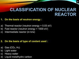 CLASSIFICATION OF NUCLEAR
REACTOR
1. On the basis of neutron energy :
a) Thermal reactor (neutron energy = 0.03 eV)
b) Fast reactor (neutron energy = 1000 eV)
c) Intermediate reactor (in b/w)
2. On the basis of type of coolant used :
a) Gas (CO2, H2)
b) Light water
c) Heavy water
d) Liquid metalhydro carbon
2
 