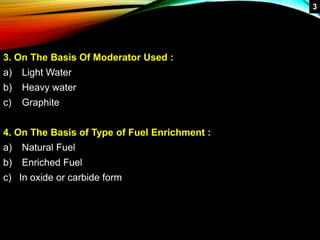 3. On The Basis Of Moderator Used :
a) Light Water
b) Heavy water
c) Graphite
4. On The Basis of Type of Fuel Enrichment :
a) Natural Fuel
b) Enriched Fuel
c) In oxide or carbide form
3
 