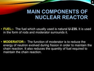 MAIN COMPONENTS OF
NUCLEAR REACTOR
• FUEL:- The fuel which usually used is natural U-235. It is used
in the form of rods and moderator surrounds it.
• MODERATOR:- The function of moderator is to reduce the
energy of neutron evolved during fission in order to maintain the
chain reaction. It also reduces the quantity of fuel required to
maintain the chain reaction.
4
 