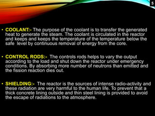 • COOLANT:- The purpose of the coolant is to transfer the generated
heat to generate the steam. The coolant is circulated in the reactor
and keeps and keeps the temperature of the temperature below the
safe level by continuous removal of energy from the core.
• CONTROL RODS:- The controls rods helps to vary the output
according to the load and shut down the reactor under emergency
conditions. By absorbing more number of neutrons than emitted and
the fission reaction dies out.
• SHIELDING:- The reactor is the sources of intense radio-activity and
these radiation are very harmful to the human life. To prevent that a
thick concrete lining outside and thin steel lining is provided to avoid
the escape of radiations to the atmosphere.
5
 