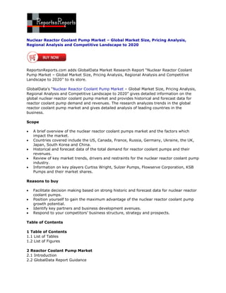 Nuclear Reactor Coolant Pump Market – Global Market Size, Pricing Analysis,
Regional Analysis and Competitive Landscape to 2020




ReportsnReports.com adds GlobalData Market Research Report “Nuclear Reactor Coolant
Pump Market – Global Market Size, Pricing Analysis, Regional Analysis and Competitive
Landscape to 2020’’ to its store.

GlobalData’s “Nuclear Reactor Coolant Pump Market – Global Market Size, Pricing Analysis,
Regional Analysis and Competitive Landscape to 2020” gives detailed information on the
global nuclear reactor coolant pump market and provides historical and forecast data for
reactor coolant pump demand and revenues. The research analyzes trends in the global
reactor coolant pump market and gives detailed analysis of leading countries in the
business.

Scope

   A brief overview of the nuclear reactor coolant pumps market and the factors which
    impact the market.
   Countries covered include the US, Canada, France, Russia, Germany, Ukraine, the UK,
    Japan, South Korea and China.
   Historical and forecast data of the total demand for reactor coolant pumps and their
    revenues.
   Review of key market trends, drivers and restraints for the nuclear reactor coolant pump
    industry.
   Information on key players Curtiss Wright, Sulzer Pumps, Flowserve Corporation, KSB
    Pumps and their market shares.

Reasons to buy

   Facilitate decision making based on strong historic and forecast data for nuclear reactor
    coolant pumps.
   Position yourself to gain the maximum advantage of the nuclear reactor coolant pump
    growth potential.
   Identify key partners and business development avenues.
   Respond to your competitors’ business structure, strategy and prospects.

Table of Contents

1 Table of Contents
1.1 List of Tables
1.2 List of Figures

2 Reactor Coolant Pump Market
2.1 Introduction
2.2 GlobalData Report Guidance
 