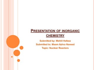 PRESENTATION OF INORGANIC
CHEMISTRY
Submitted by: Mehlil Hafeez
Submitted to: Maam Azhra Naveed
Topic: Nuclear Reactors
 