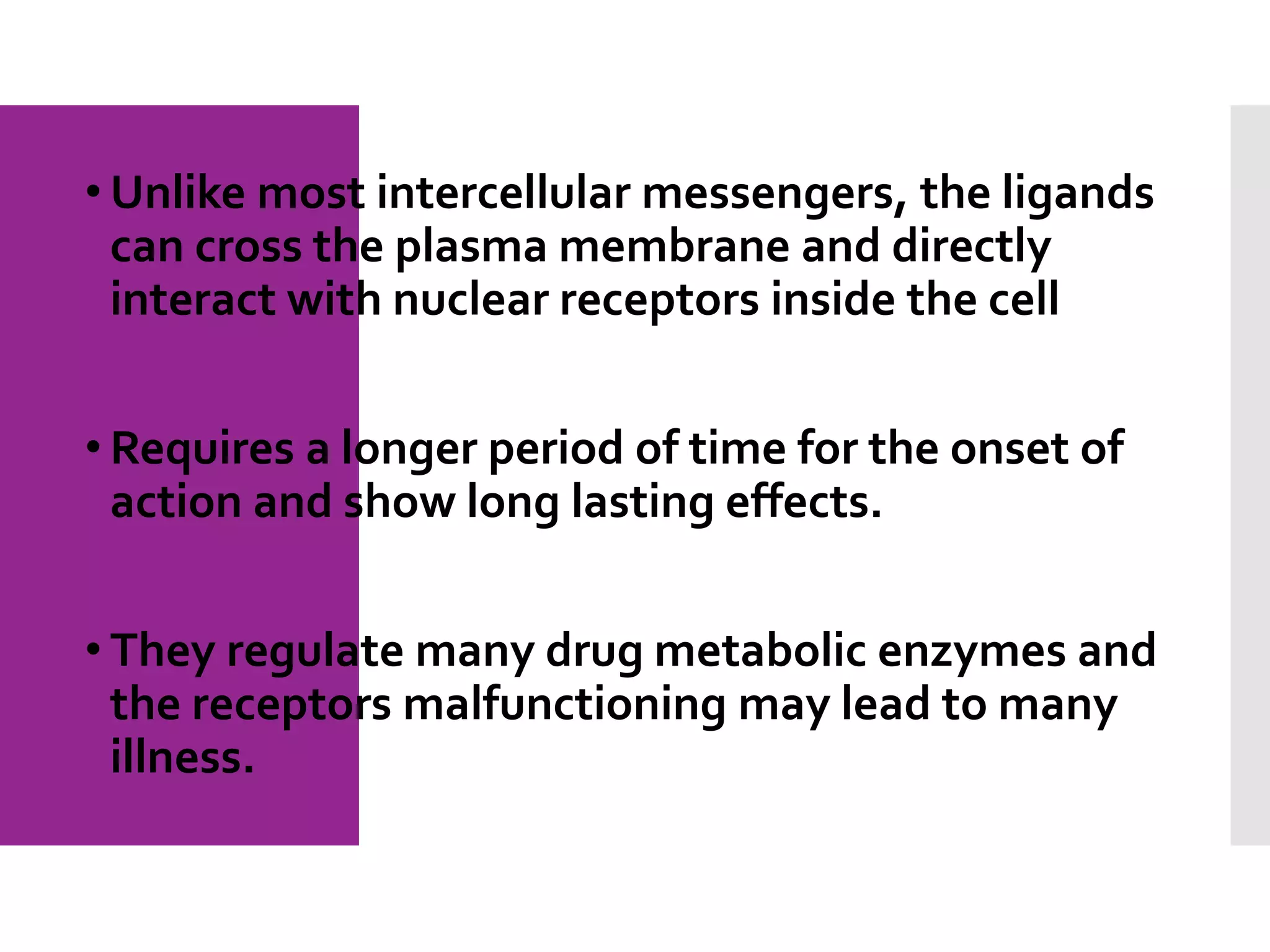 • Unlike most intercellular messengers, the ligands
can cross the plasma membrane and directly
interact with nuclear receptors inside the cell
• Requires a longer period of time for the onset of
action and show long lasting effects.
• They regulate many drug metabolic enzymes and
the receptors malfunctioning may lead to many
illness.
 