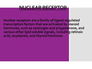 NUCLEAR RECEPTOR
Nuclear receptors are a family of ligand-regulated
transcription factors that are activated by steroid
hormones, such as oestrogen and progesterone, and
various other lipid soluble signals, including retinoic
acid, oxysterols, and thyroid hormone.
 