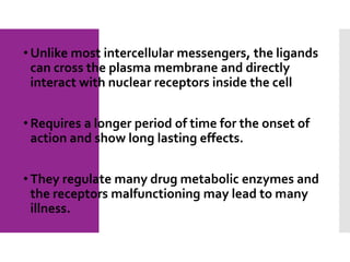 • Unlike most intercellular messengers, the ligands
can cross the plasma membrane and directly
interact with nuclear receptors inside the cell
• Requires a longer period of time for the onset of
action and show long lasting effects.
• They regulate many drug metabolic enzymes and
the receptors malfunctioning may lead to many
illness.
 