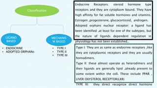 Classification
LIGAND
BASED
MECHANIS
M BASED
• TYPE I
• TYPE II
• TYPE III
• ENDOCRINE
• ADOPTED ORPHANs
Endocrine Receptors: steroid hormone type
receptors and they are cytoplasm bound. They have
high affinity for fat soluble hormones and vitamins.
Estrogen ,progesterone, glucocorticoid, androgen.
Adopted orphans nuclear receptor: a ligand has
been identified ,at least for one of the subtypes, but
the nature of ligands dependent regulation in
physiology has not been established..
Type I: They are as same as endocrine receptors ,like
they are cytoplasmic receptors and they are usually
homodimers.
Type II: these almost operate as heterodimers and
their ligands are generally lipid ,already present to
some extent within the cell. These include PPAR ,
LIVER OXYSTEROL RECEPTOR(LXR)
TYPE III: they direct recognize direct hormone
 