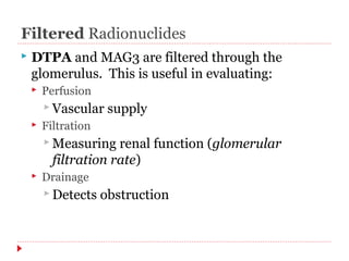 Filtered Radionuclides 
 DTPA and MAG3 are filtered through the 
glomerulus. This is useful in evaluating: 
 Perfusion 
Vascular supply 
 Filtration 
Measuring renal function (glomerular 
filtration rate) 
 Drainage 
Detects obstruction 
 