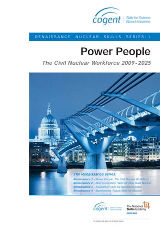 Cogent Nuclear Report V9:Layout 1   25/8/2009   11:56   Page 3




                          RENAISSANCE                       NUCLEAR               SKILLS            SERIES: 1



                                                                 Power People
                               The Civil Nuclear Workforce 2009 - 2025




                                                           The Renaissance series:
                                                           Renaissance 1 – Power People: The Civil Nuclear Workforce
                                                           Renaissance 2 – Next Generation: Skills for New Build Nuclear
                                                           Renaissance 3 – Assurance: Skills for Nuclear Defence
                                                           Renaissance 4 – Illuminations: Future Skills for Nuclear
 