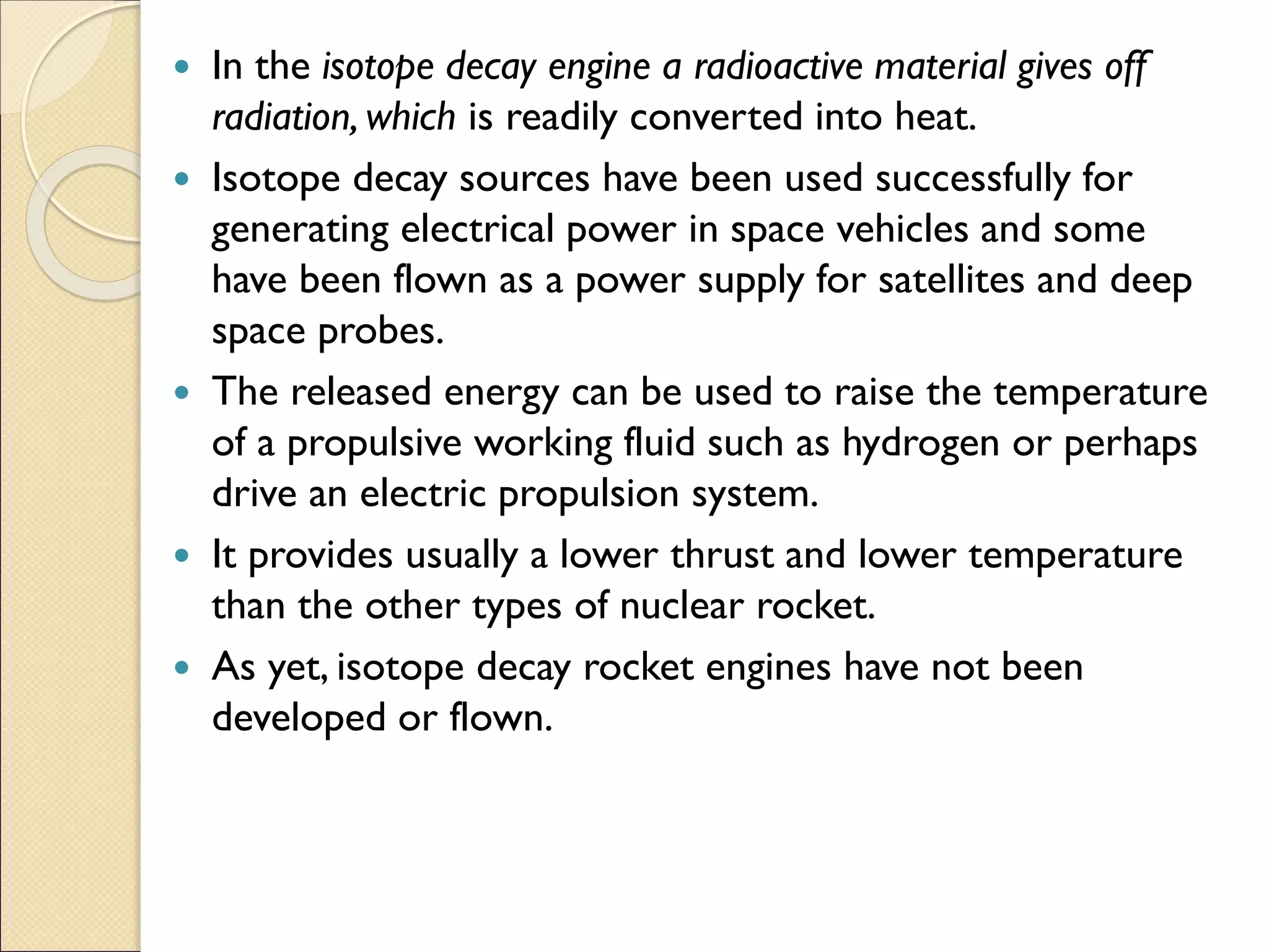 In the isotope decay engine a radioactive material gives off
radiation, which is readily converted into heat.
 Isotope decay sources have been used successfully for
generating electrical power in space vehicles and some
have been flown as a power supply for satellites and deep
space probes.
 The released energy can be used to raise the temperature
of a propulsive working fluid such as hydrogen or perhaps
drive an electric propulsion system.
 It provides usually a lower thrust and lower temperature
than the other types of nuclear rocket.
 As yet, isotope decay rocket engines have not been
developed or flown.
 