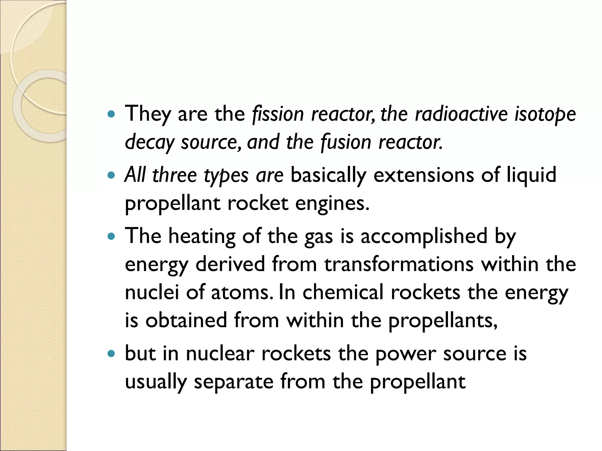  They are the fission reactor, the radioactive isotope
decay source, and the fusion reactor.
 All three types are basically extensions of liquid
propellant rocket engines.
 The heating of the gas is accomplished by
energy derived from transformations within the
nuclei of atoms. In chemical rockets the energy
is obtained from within the propellants,
 but in nuclear rockets the power source is
usually separate from the propellant
 