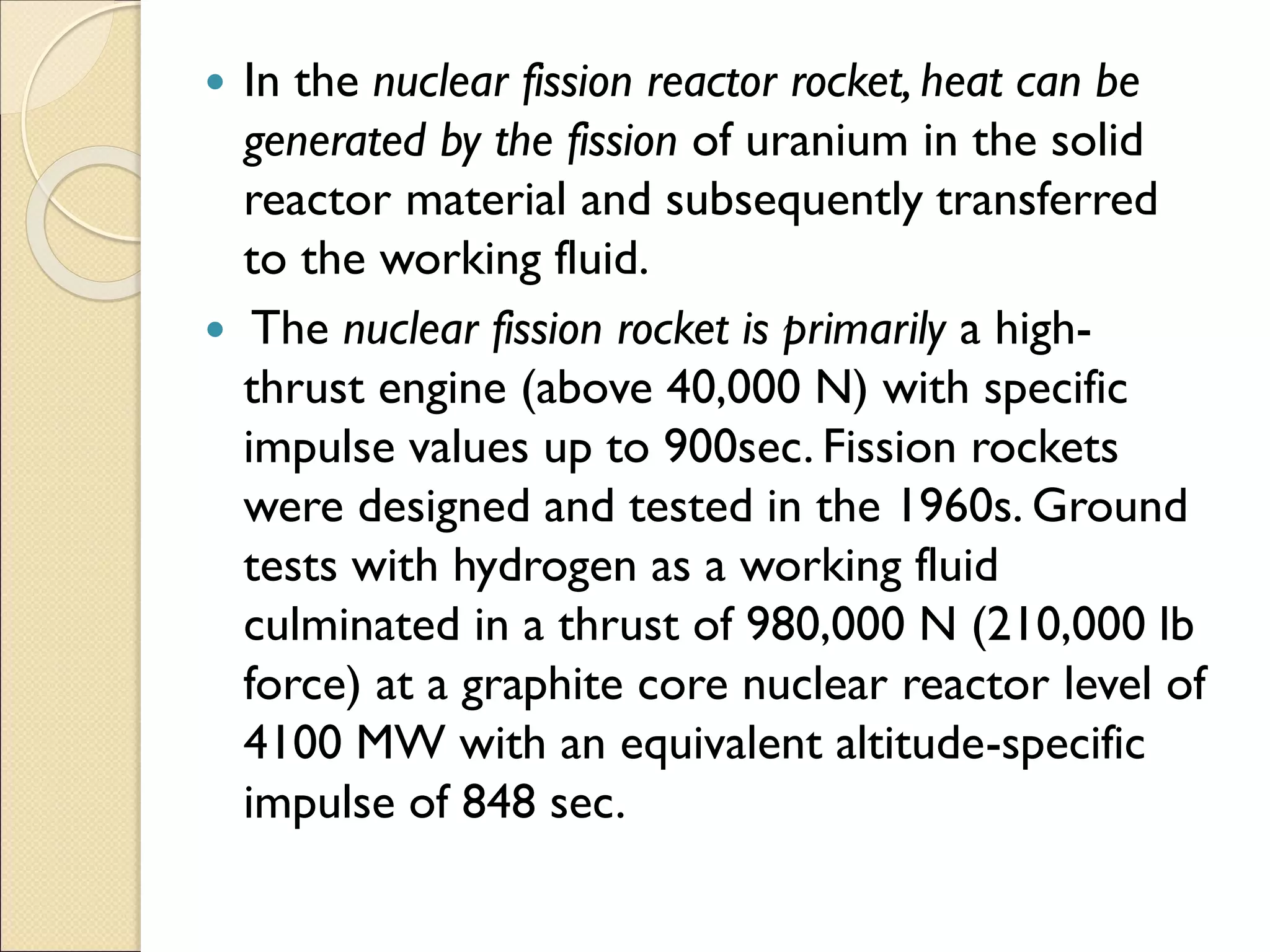  In the nuclear fission reactor rocket, heat can be
generated by the fission of uranium in the solid
reactor material and subsequently transferred
to the working fluid.
 The nuclear fission rocket is primarily a high-
thrust engine (above 40,000 N) with specific
impulse values up to 900sec. Fission rockets
were designed and tested in the 1960s. Ground
tests with hydrogen as a working fluid
culminated in a thrust of 980,000 N (210,000 lb
force) at a graphite core nuclear reactor level of
4100 MW with an equivalent altitude-specific
impulse of 848 sec.
 