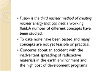  Fusion is the third nuclear method of creating
nuclear energy that can heat a working
fluid.A number of different concepts have
been studied.
 To date none have been tested and many
concepts are not yet feasible or practical.
 Concerns about an accident with the
inadvertent spreading of radioactive
materials in the earth environment and
the high cost of development programs
 