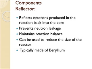 Components
Reflector:
 Reflects neutrons produced in the
reaction back into the core
 Prevents neutron leakage
 Maintains reaction balance
 Can be used to reduce the size of the
reactor
 Typically made of Beryllium
 