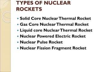 TYPES OF NUCLEAR
ROCKETS
 Solid Core NuclearThermal Rocket
 Gas Core NuclearThermal Rocket
 Liquid core NuclearThermal Rocket
 Nuclear Powered Electric Rocket
 Nuclear Pulse Rocket
 Nuclear Fission Fragment Rocket
 