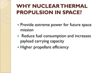 WHY NUCLEARTHERMAL
PROPULSION IN SPACE?
 Provide extreme power for future space
mission
 Reduce fuel consumption and increases
payload carrying capacity
 Higher propellant efficiency
 