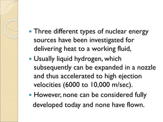  Three different types of nuclear energy
sources have been investigated for
delivering heat to a working fluid,
 Usually liquid hydrogen, which
subsequently can be expanded in a nozzle
and thus accelerated to high ejection
velocities (6000 to 10,000 m/sec).
 However, none can be considered fully
developed today and none have flown.
 