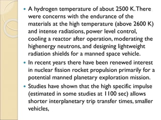  A hydrogen temperature of about 2500 K.There
were concerns with the endurance of the
materials at the high temperature (above 2600 K)
and intense radiations, power level control,
cooling a reactor after operation, moderating the
highenergy neutrons, and designing lightweight
radiation shields for a manned space vehicle.
 In recent years there have been renewed interest
in nuclear fission rocket propulsion primarily for a
potential manned planetary exploration mission.
 Studies have shown that the high specific impulse
(estimated in some studies at 1100 sec) allows
shorter interplanetary trip transfer times, smaller
vehicles,
 