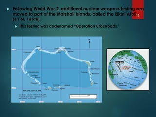 Following World War 2, additional nuclear weapons testing was
moved to part of the Marshall Islands, called the Bikini Atoll
(11°N, 165°E).
 This testing was codenamed “Operation Crossroads.”
11
 