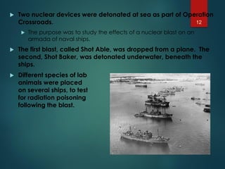  Two nuclear devices were detonated at sea as part of Operation
Crossroads.
 The purpose was to study the effects of a nuclear blast on an
armada of naval ships.
 The first blast, called Shot Able, was dropped from a plane. The
second, Shot Baker, was detonated underwater, beneath the
ships.
 Different species of lab
animals were placed
on several ships, to test
for radiation poisoning
following the blast.
12
 