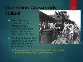Operation Crossroads
Fallout
 Glenn Seaborg,
chairman of the
Atomic Energy
Commission, called
Baker “the world’s
first nuclear disaster.”
 The target ships of Shot
Baker were all heavily
contaminated with
radioactive fallout.
 Some were so “hot” that they could not be safely
decontaminated and had to be sunk.
13
 