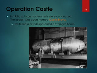 Operation Castle
 In 1954, six large nuclear tests were conducted.
The largest was code named Castle Bravo.
 This tested a new design, called a hydrogen bomb.
14
 