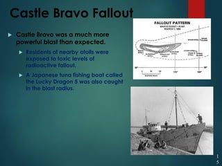 Castle Bravo Fallout
 Castle Bravo was a much more
powerful blast than expected.
 Residents of nearby atolls were
exposed to toxic levels of
radioactive fallout.
 A Japanese tuna fishing boat called
the Lucky Dragon 5 was also caught
in the blast radius.
1
5
 
