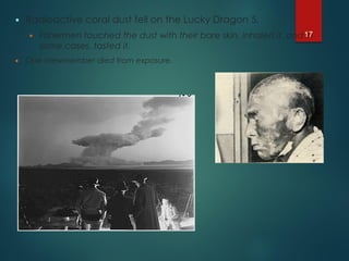  Radioactive coral dust fell on the Lucky Dragon 5.
 Fishermen touched the dust with their bare skin, inhaled it, and in
some cases, tasted it.
 One crewmember died from exposure.
17
 