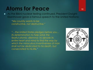 Atoms for Peace
 As the Bikini nuclear testing continued, President Dwight
Eisenhower gave a famous speech to the United Nations:
“My country wants to be
constructive, not destructive.”
“…the United States pledges before you…
its determination to help solve the
fearful atomic dilemma--to devote its
entire heart and mind to find the way by
which the miraculous inventiveness of man
shall not be dedicated to his death, but
consecrated to his life."
18
 