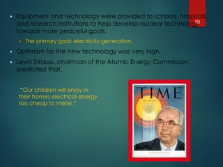  Equipment and technology were provided to schools, hospitals,
and research institutions to help develop nuclear technology
towards more peaceful goals.
 The primary goal: electricity generation.
 Optimism for the new technology was very high.
 Lewis Strauss, chairman of the Atomic Energy Commission,
predicted that,
“Our children will enjoy in
their homes electrical energy
too cheap to meter.”
19
 