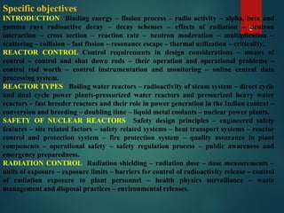 2
Specific objectives
INTRODUCTION Binding energy – fission process – radio activity – alpha, beta and
gamma rays radioactive decay – decay schemes – effects of radiation – neutron
interaction – cross section – reaction rate – neutron moderation – multiplication –
scattering – collision – fast fission – resonance escape – thermal utilization – criticality.
REACTOR CONTROL Control requirements in design considerations – means of
control – control and shut down rods – their operation and operational problems –
control rod worth – control instrumentation and monitoring – online central data
processing system.
REACTOR TYPES Boiling water reactors – radioactivity of steam system – direct cycle
and dual cycle power plants-pressurized water reactors and pressurized heavy water
reactors – fast breeder reactors and their role in power generation in the Indian context –
conversion and breeding – doubling time – liquid metal coolants – nuclear power plants.
SAFETY OF NUCLEAR REACTORS Safety design principles – engineered safety
features – site related factors – safety related systems – heat transport systems – reactor
control and protection system – fire protection system – quality assurance in plant
components – operational safety – safety regulation process – public awareness and
emergency preparedness.
RADIATION CONTROL Radiation shielding – radiation dose – dose measurements –
units of exposure – exposure limits – barriers for control of radioactivity release – control
of radiation exposure to plant personnel – health physics surveillance – waste
management and disposal practices – environmental releases.
 