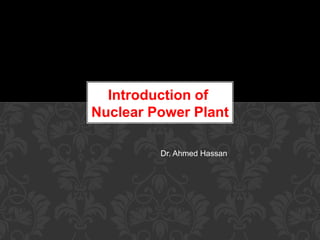 Dr. Ahmed Hassan
Introduction of
Nuclear Power Plant
 