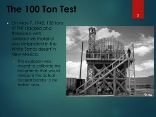 The 100 Ton Test
 On May 7, 1945, 108 tons
of TNT stacked and
threaded with
radioactive material
was detonated in the
White Sands desert in
New Mexico.
 This explosion was
meant to calibrate the
instruments that would
measure the actual
nuclear bombs to be
tested later.
3
 