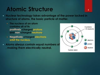 Atomic Structure
 Nuclear technology takes advantage of the power locked in
structure of atoms, the basic particle of matter.
 The nucleus of an atom
contains all of its
positively-charged protons
and non-charged neutrons.
 Negatively-charged electrons
orbit the nucleus.
 Atoms always contain equal numbers of protons and electrons,
, making them electrically neutral.
4
 